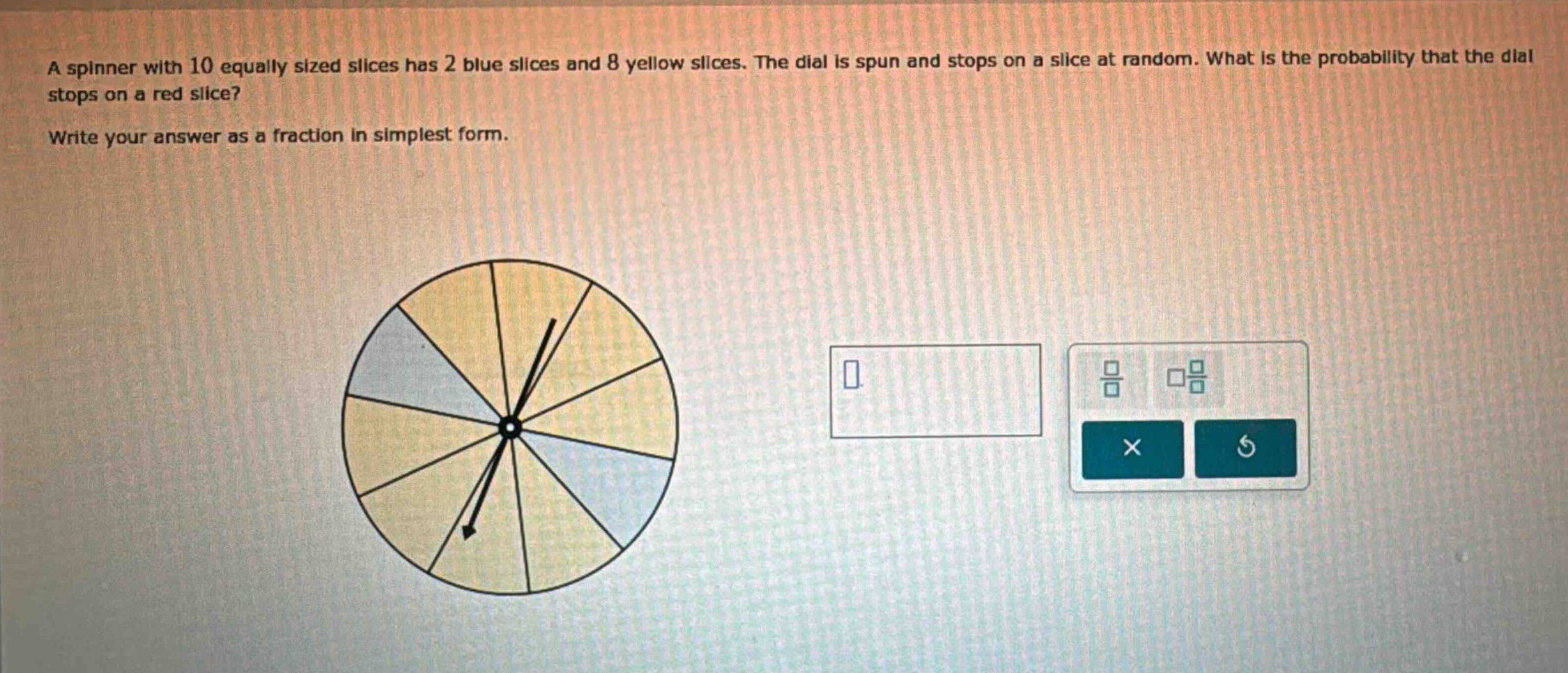 a spinner with 10 equally sized slices has 2 blue slices and 8 yellow slices. the dial is spun and stops on a slice at random. what is the probability that the dial stops on a red slice? write your answer as a fraction in simplest form.