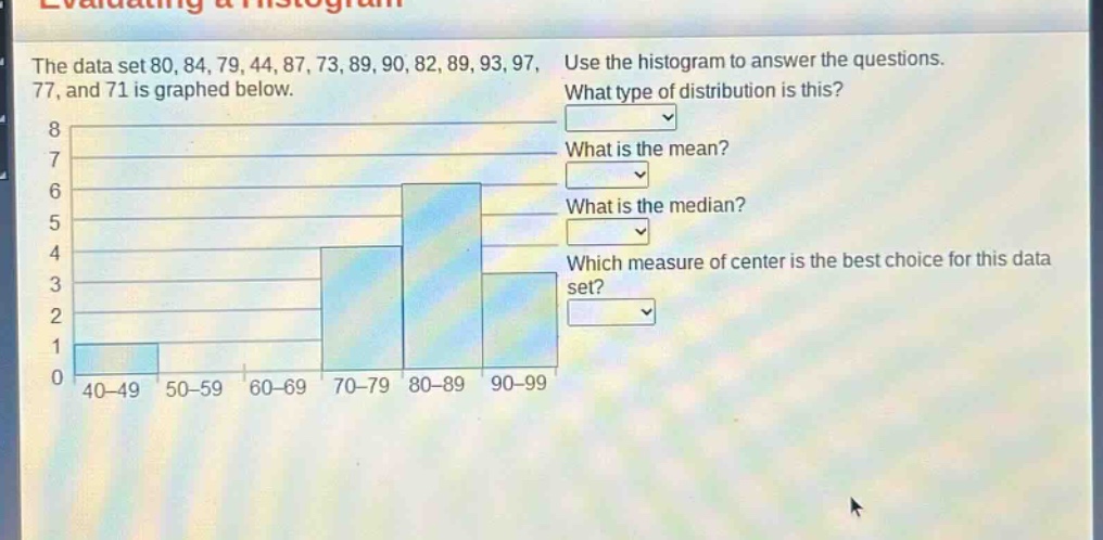 the data set 80, 84, 79, 44, 87, 73, 89, 90, 82, 89, 93, 97, 77, and 71 is graphed below. use the histogram to answer the questions. what type of distribution is this? what is the mean? what is the median? which measure of center is the best choice for this data set?