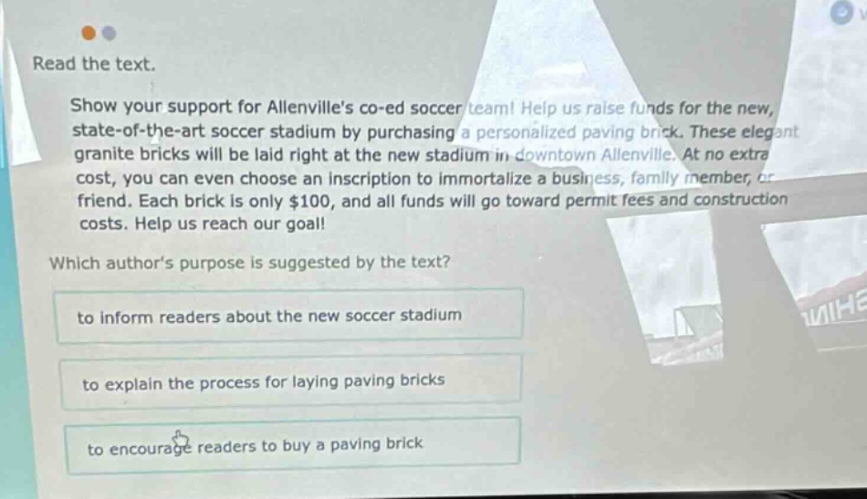 read the text. show your support for allenvilles co - ed soccer team! help us raise funds for the new, state - of - the - art soccer stadium by purchasing a personalized paving brick. these elegant granite bricks will be laid right at the new stadium in downtown allenville. at no extra cost, you can even choose an inscription to immortalize a business, family member, or friend. each brick is only $100, and all funds will go toward permit fees and construction costs. help us reach our goal! which authors purpose is suggested by the text? to inform readers about the new soccer stadium to explain the process for laying paving bricks to encourage readers to buy a paving brick