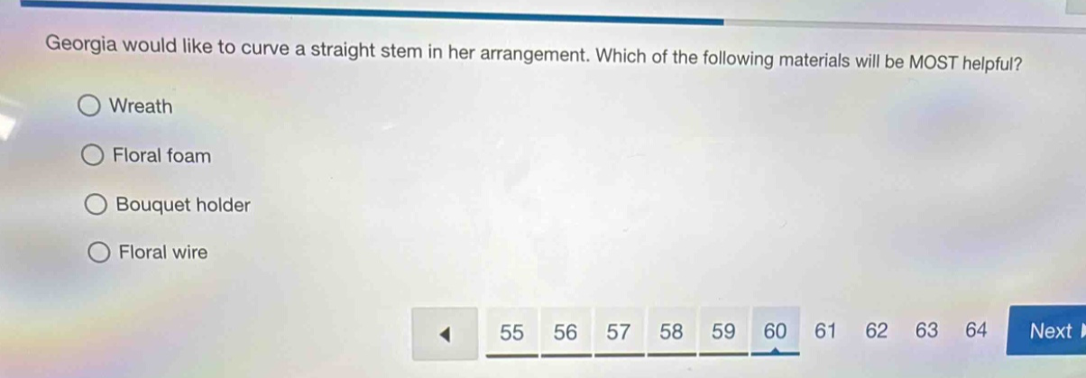 georgia would like to curve a straight stem in her arrangement. which of the following materials will be most helpful?\nwreath\nfloral foam\nbouquet holder\nfloral wire