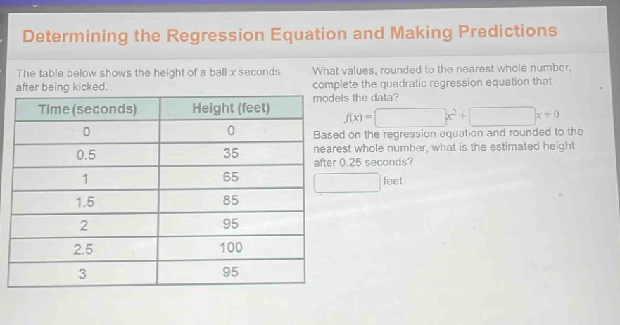 determining the regression equation and making predictions\nthe table below shows the height of a ball x seconds after being kicked.\nwhat values, rounded to the nearest whole number, complete the quadratic regression equation that models the data?\ntime (seconds) height (feet)\n0 0\n0.5 35\n1 65\n1.5 85\n2 95\n2.5 100\n3 95\nf(x)= x²+ x + 0\nbased on the regression equation and rounded to the nearest whole number, what is the estimated height after 0.25 seconds?\n feet
