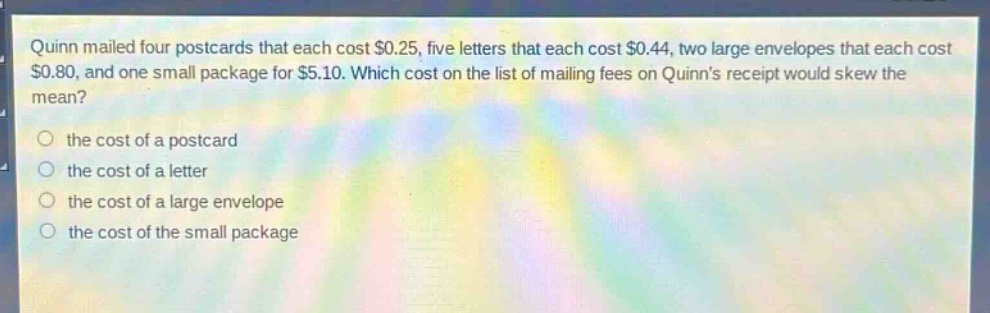 quinn mailed four postcards that each cost $0.25, five letters that each cost $0.44, two large envelopes that each cost $0.80, and one small package for $5.10. which cost on the list of mailing fees on quinns receipt would skew the mean? the cost of a postcard the cost of a letter the cost of a large envelope the cost of the small package