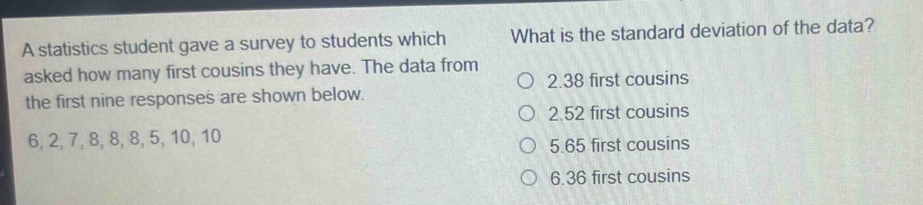 a statistics student gave a survey to students which asked how many first cousins they have. the data from the first nine responses are shown below. 6, 2, 7, 8, 8, 8, 5, 10, 10 what is the standard deviation of the data? 2.38 first cousins 2.52 first cousins 5.65 first cousins 6.36 first cousins