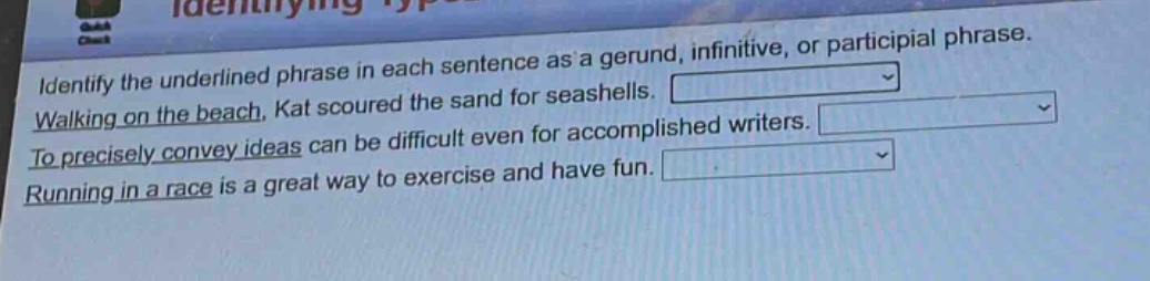 identify the underlined phrase in each sentence as a gerund, infinitive, or participial phrase. walking on the beach, kat scoured the sand for seashells. to precisely convey ideas can be difficult even for accomplished writers. running in a race is a great way to exercise and have fun.