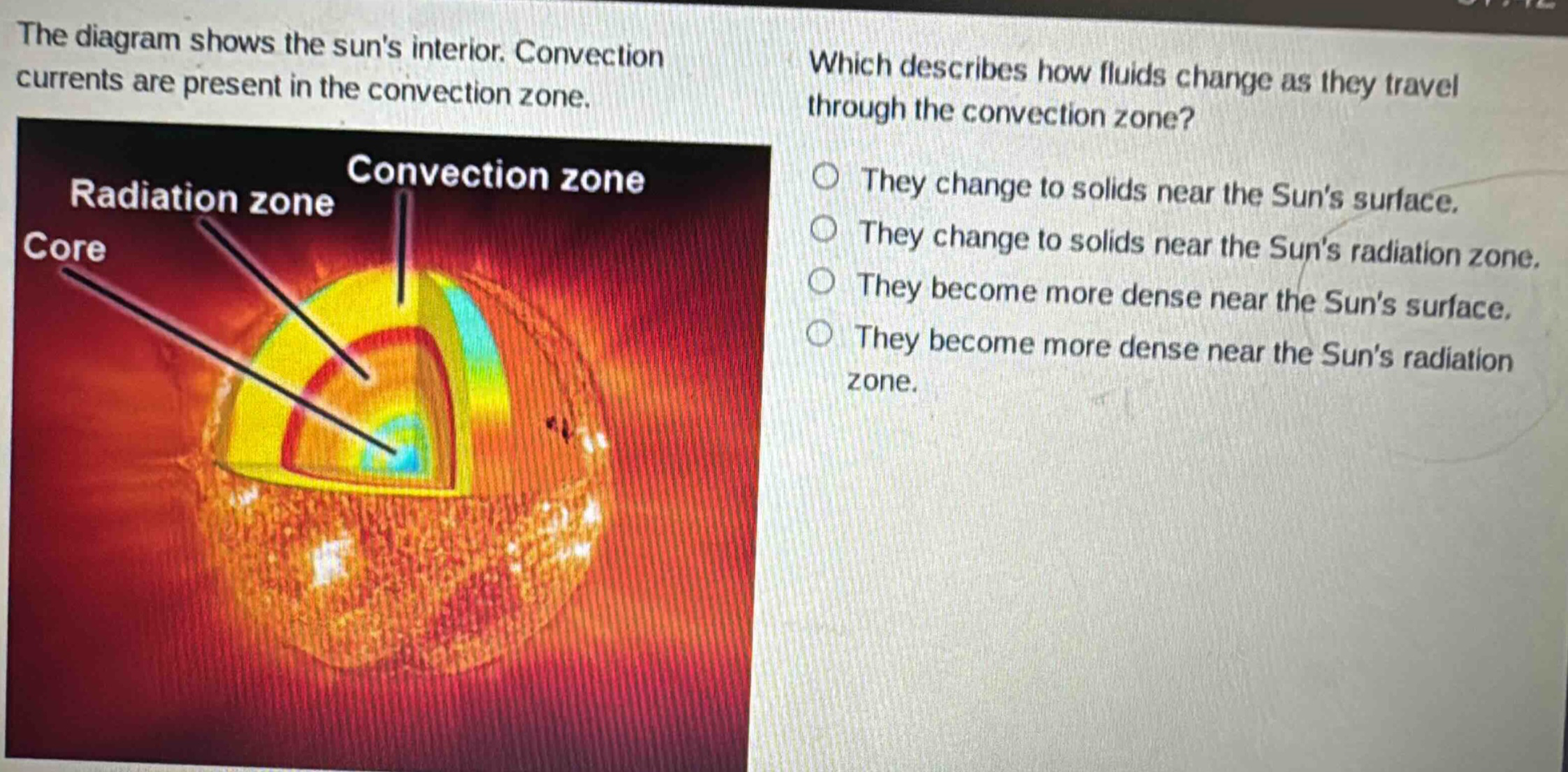 the diagram shows the suns interior. convection currents are present in the convection zone. which describes how fluids change as they travel through the convection zone? they change to solids near the suns surface. they change to solids near the suns radiation zone. they become more dense near the suns surface. they become more dense near the suns radiation zone.