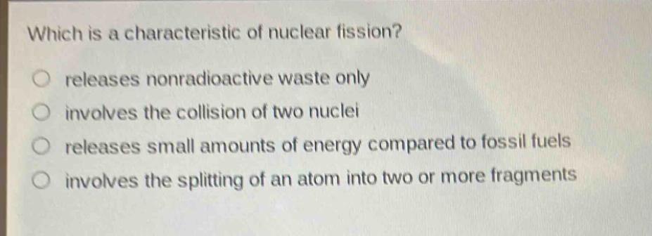 which is a characteristic of nuclear fission? releases nonradioactive waste only involves the collision of two nuclei releases small amounts of energy compared to fossil fuels involves the splitting of an atom into two or more fragments