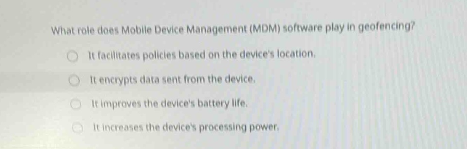 what role does mobile device management (mdm) software play in geofencing? it facilitates policies based on the devices location. it encrypts data sent from the device. it improves the devices battery life. it increases the devices processing power.