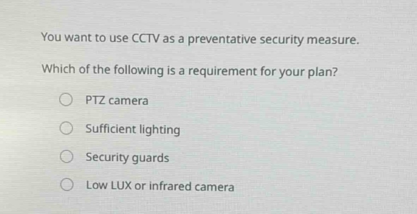 you want to use cctv as a preventative security measure. which of the following is a requirement for your plan? ptz camera sufficient lighting security guards low lux or infrared camera