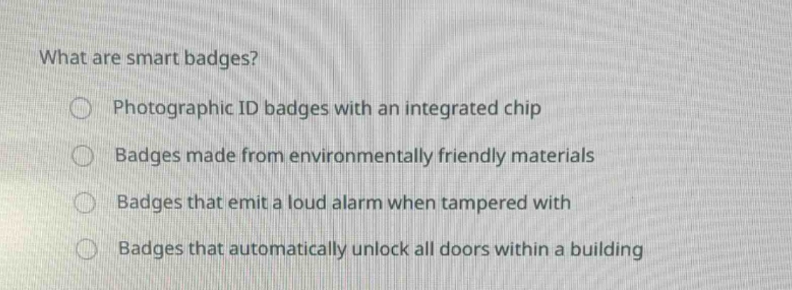 what are smart badges?\nphotographic id badges with an integrated chip\nbadges made from environmentally friendly materials\nbadges that emit a loud alarm when tampered with\nbadges that automatically unlock all doors within a building