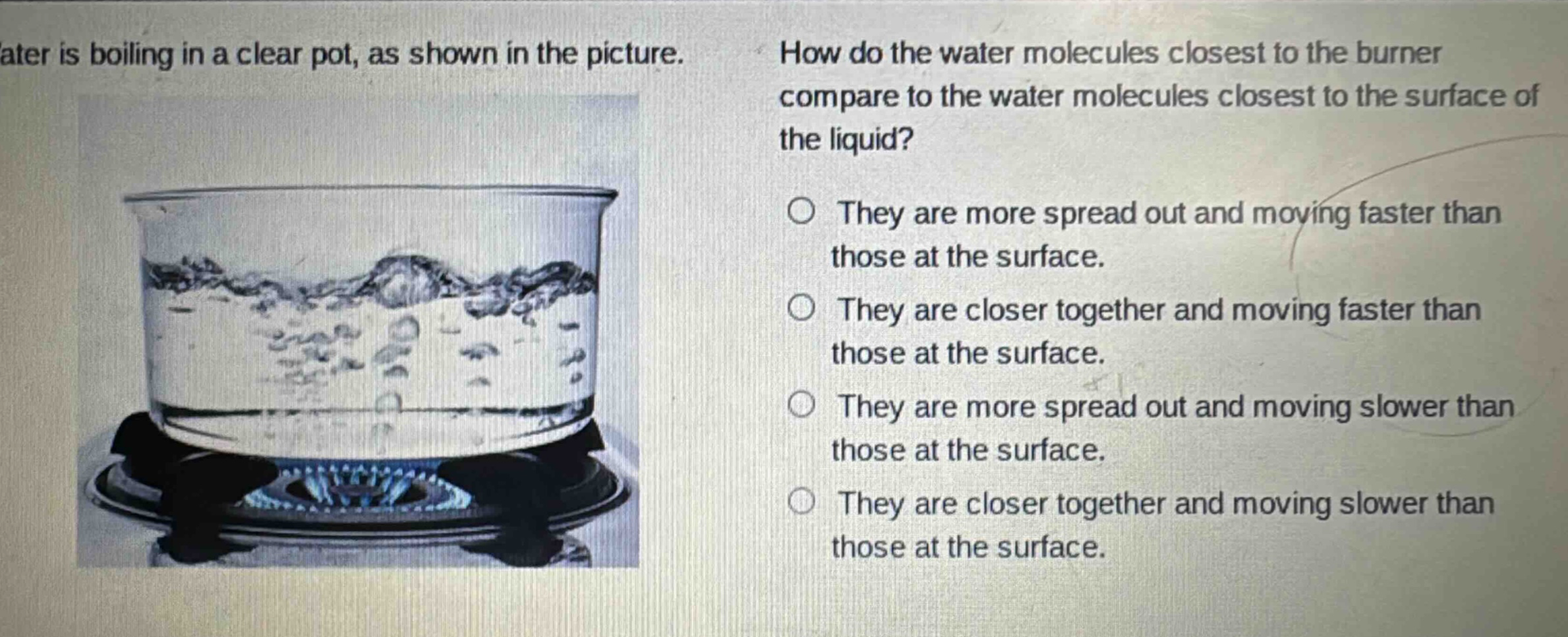 water is boiling in a clear pot, as shown in the picture. how do the water molecules closest to the burner compare to the water molecules closest to the surface of the liquid? they are more spread out and moving faster than those at the surface. they are closer together and moving faster than those at the surface. they are more spread out and moving slower than those at the surface. they are closer together and moving slower than those at the surface.