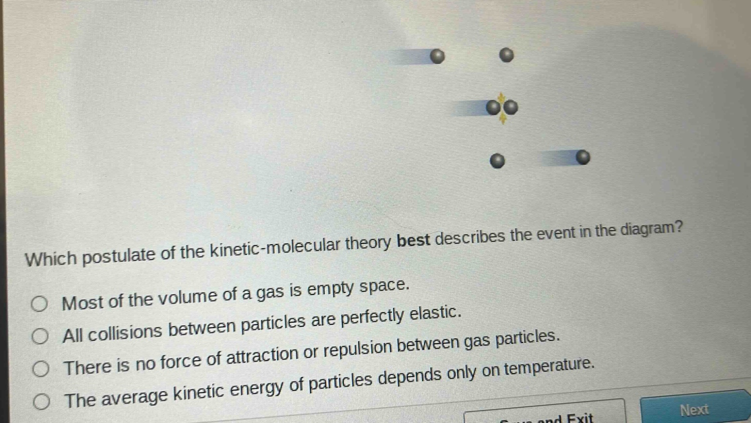 which postulate of the kinetic - molecular theory best describes the event in the diagram?\nmost of the volume of a gas is empty space.\nall collisions between particles are perfectly elastic.\nthere is no force of attraction or repulsion between gas particles.\nthe average kinetic energy of particles depends only on temperature.