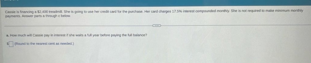 cassie is financing a $2,400 treadmill. she is going to use her credit card for the purchase. her card charges 17.5% interest compounded monthly. she is not required to make minimum monthly payments. answer parts a through c below. a. how much will cassie pay in interest if she waits a full year before paying the full balance? $ (round to the nearest cent as needed.)