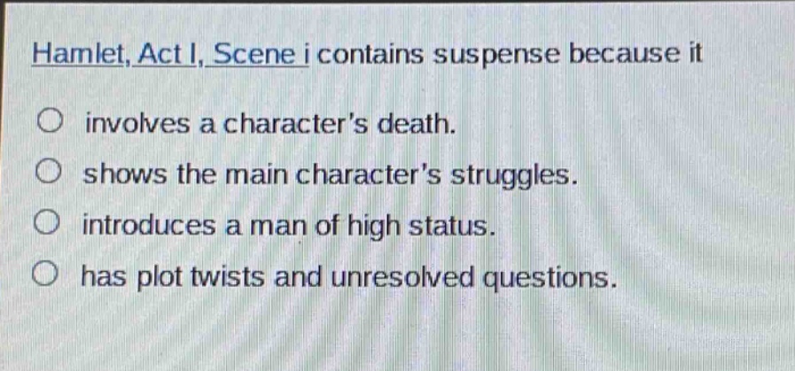 hamlet, act i, scene i contains suspense because it\ninvolves a characters death.\nshows the main characters struggles.\nintroduces a man of high status.\nhas plot twists and unresolved questions.