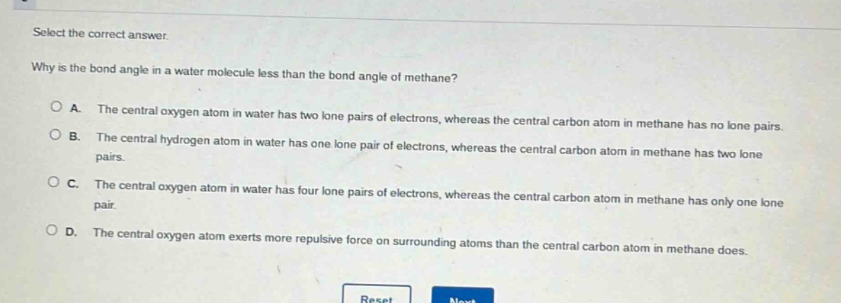 select the correct answer. why is the bond angle in a water molecule less than the bond angle of methane? a. the central oxygen atom in water has two lone pairs of electrons, whereas the central carbon atom in methane has no lone pairs. b. the central hydrogen atom in water has one lone pair of electrons, whereas the central carbon atom in methane has two lone pairs. c. the central oxygen atom in water has four lone pairs of electrons, whereas the central carbon atom in methane has only one lone pair. d. the central oxygen atom exerts more repulsive force on surrounding atoms than the central carbon atom in methane does.