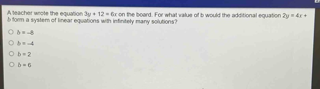 a teacher wrote the equation 3y + 12 = 6x on the board. for what value of b would the additional equation 2y = 4x + b form a system of linear equations with infinitely many solutions?\no b = -8\no b = -4\no b = 2\no b = 6