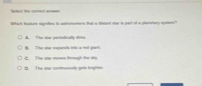 select the correct answer. which feature signifies to astronomers that a distant star is part of a planetary system? a. the star periodically dims. b. the star expands into a red giant. c. the star moves through the sky. d. the star continuously gets brighter.
