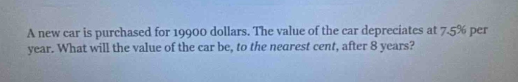 a new car is purchased for 19900 dollars. the value of the car depreciates at 7.5% per year. what will the value of the car be, to the nearest cent, after 8 years?