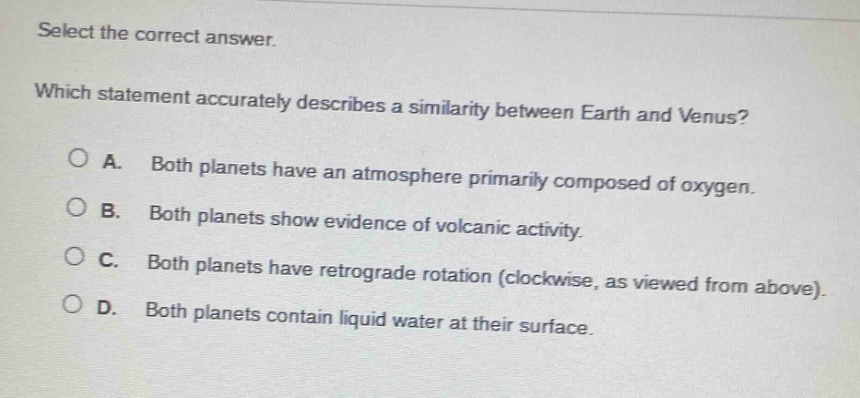 select the correct answer. which statement accurately describes a similarity between earth and venus? a. both planets have an atmosphere primarily composed of oxygen. b. both planets show evidence of volcanic activity. c. both planets have retrograde rotation (clockwise, as viewed from above). d. both planets contain liquid water at their surface.