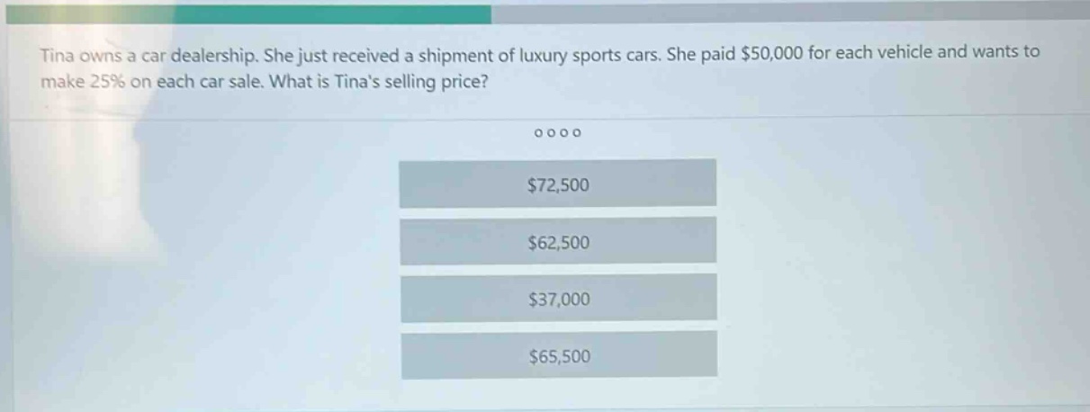 tina owns a car dealership. she just received a shipment of luxury sports cars. she paid $50,000 for each vehicle and wants to make 25% on each car sale. what is tinas selling price? $72,500 $62,500 $37,000 $65,500