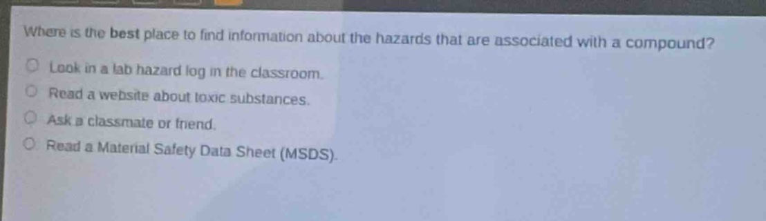 where is the best place to find information about the hazards that are associated with a compound? look in a lab hazard log in the classroom. read a website about toxic substances. ask a classmate or friend. read a material safety data sheet (msds)