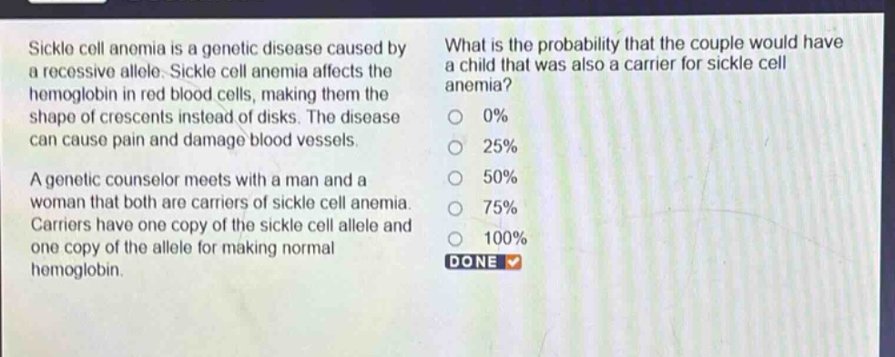sickle cell anemia is a genetic disease caused by a recessive allele. sickle cell anemia affects the hemoglobin in red blood cells, making them the shape of crescents instead of disks. the disease can cause pain and damage blood vessels. a genetic counselor meets with a man and a woman that both are carriers of sickle cell anemia. carriers have one copy of the sickle cell allele and one copy of the allele for making normal hemoglobin. what is the probability that the couple would have a child that was also a carrier for sickle cell anemia? 0% 25% 50% 75% 100% done
