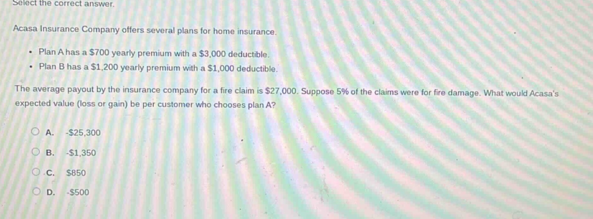 select the correct answer. acasa insurance company offers several plans for home insurance. • plan a has a $700 yearly premium with a $3,000 deductible. • plan b has a $1,200 yearly premium with a $1,000 deductible. the average payout by the insurance company for a fire claim is $27,000. suppose 5% of the claims were for fire damage. what would acasas expected value (loss or gain) be per customer who chooses plan a? a. -$25,300 b. -$1,350 c. $850 d. -$500