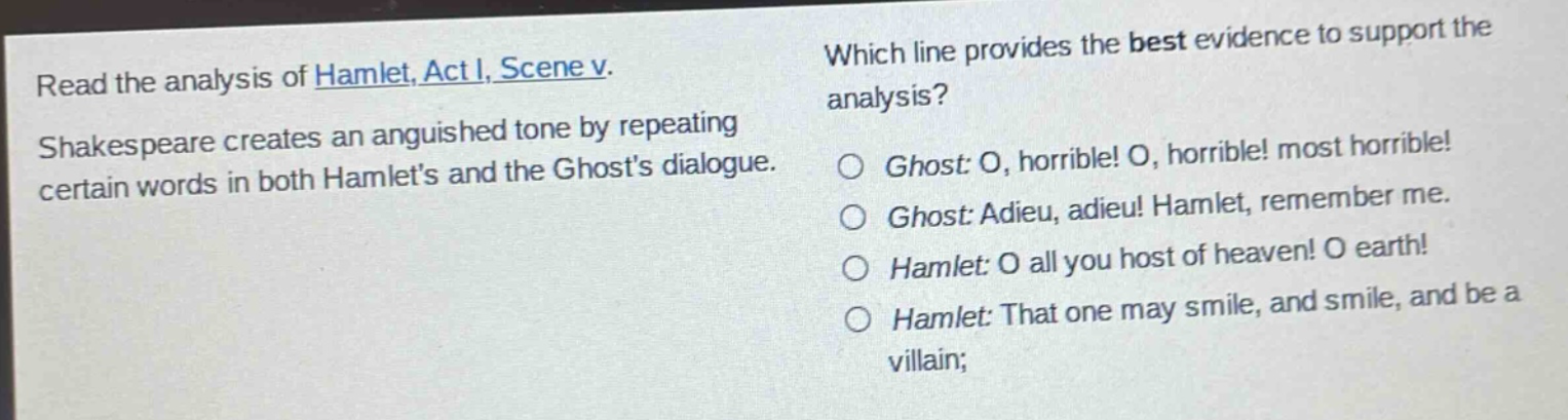 read the analysis of hamlet, act i, scene v. shakespeare creates an anguished tone by repeating certain words in both hamlets and the ghosts dialogue. which line provides the best evidence to support the analysis? ghost: o, horrible! o, horrible! most horrible! ghost: adieu, adieu! hamlet, remember me. hamlet: o all you host of heaven! o earth! hamlet: that one may smile, and smile, and be a villain;