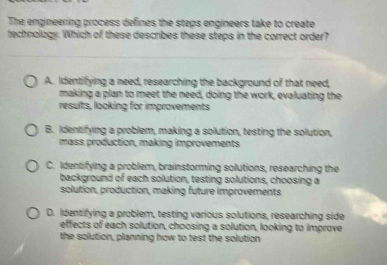 the engineering process defines the steps engineers take to create technology. which of these describes these steps in the correct order?\n\na. identifying a need, researching the background of that need, making a plan to meet the need, doing the work, evaluating the results, looking for improvements\n\nb. identifying a problem, making a solution, testing the solution, mass production, making improvements\n\nc. identifying a problem, brainstorming solutions, researching the background of each solution, testing solutions, choosing a solution, production, making future improvements\n\nd. identifying a problem, testing various solutions, researching side - effects of each solution, choosing a solution, looking to improve the solution, planning how to test the solution
