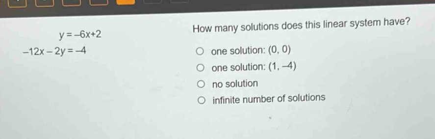y = -6x+2\n-12x - 2y = -4\nhow many solutions does this linear system have?\none solution: (0, 0)\none solution: (1, -4)\nno solution\ninfinite number of solutions