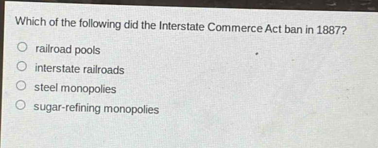 which of the following did the interstate commerce act ban in 1887?\nrailroad pools\ninterstate railroads\nsteel monopolies\nsugar - refining monopolies