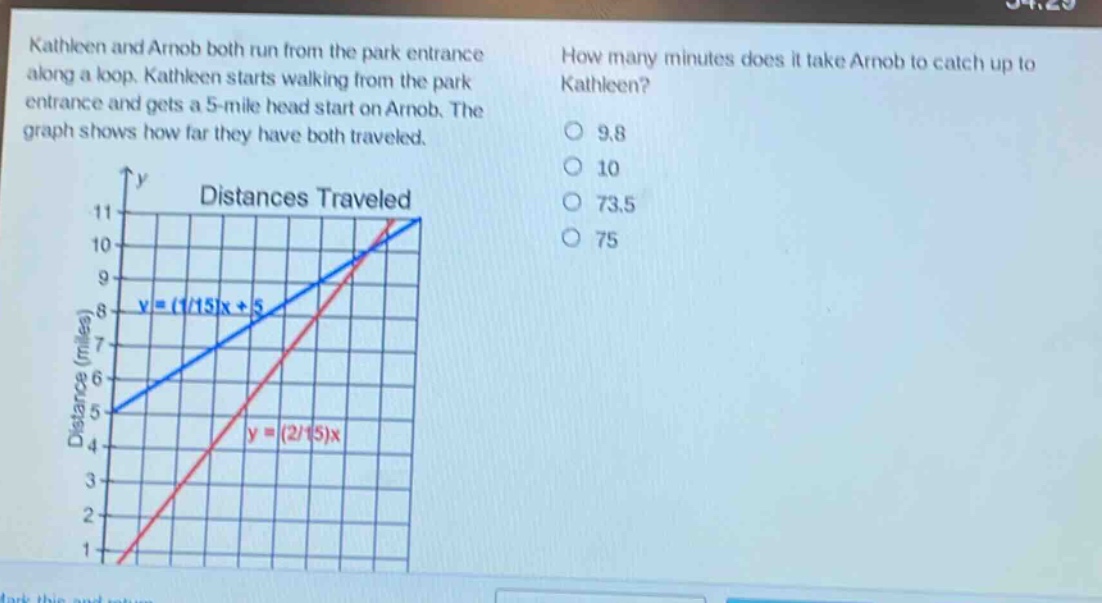 kathleen and arnob both run from the park entrance along a loop. kathleen starts walking from the park entrance and gets a 5 - mile head start on arnob. the graph shows how far they have both traveled. how many minutes does it take arnob to catch up to kathleen? 9.8 10 73.5 75