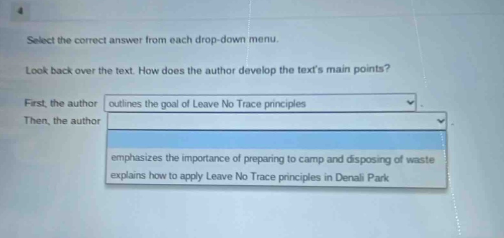 select the correct answer from each drop - down menu. look back over the text. how does the author develop the texts main points? first, the author outlines the goal of leave no trace principles then, the author emphasizes the importance of preparing to camp and disposing of waste explains how to apply leave no trace principles in denali park