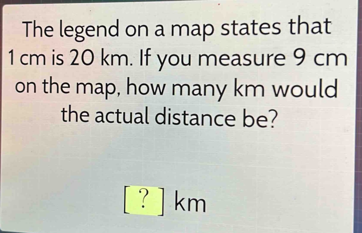 the legend on a map states that 1 cm is 20 km. if you measure 9 cm on the map, how many km would the actual distance be? ? km