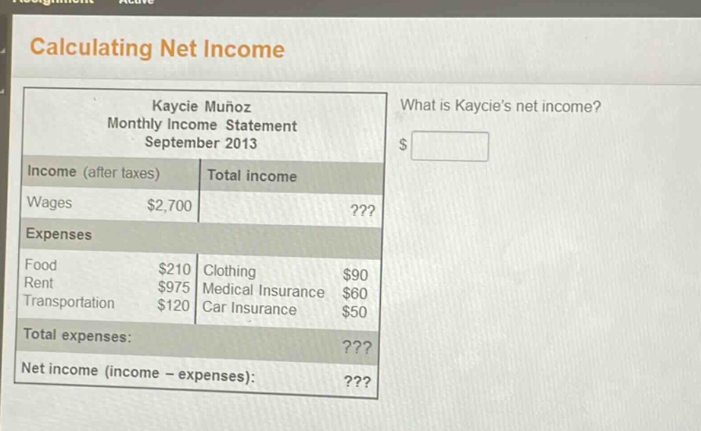 calculating net income\nkaycie muñoz\nmonthly income statement\nseptember 2013\nwhat is kaycies net income?\nincome (after taxes) total income\nwages $2,700???\nexpenses\nfood $210 clothing $90\nrent $975 medical insurance $60\ntransportation $120 car insurance $50\ntotal expenses:???\nnet income (income - expenses):???