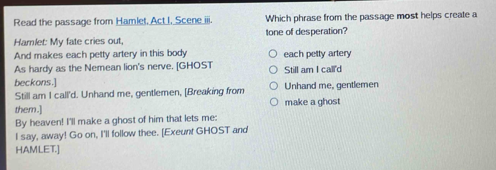 read the passage from hamlet, act i, scene iii. hamlet: my fate cries out, and makes each petty artery in this body as hardy as the nemean lions nerve. ghost beckons. still am i calld. unhand me, gentlemen, breaking from them. by heaven! ill make a ghost of him that lets me: i say, away! go on, ill follow thee. exeunt ghost and hamlet. which phrase from the passage most helps create a tone of desperation? each petty artery still am i calld unhand me, gentlemen make a ghost