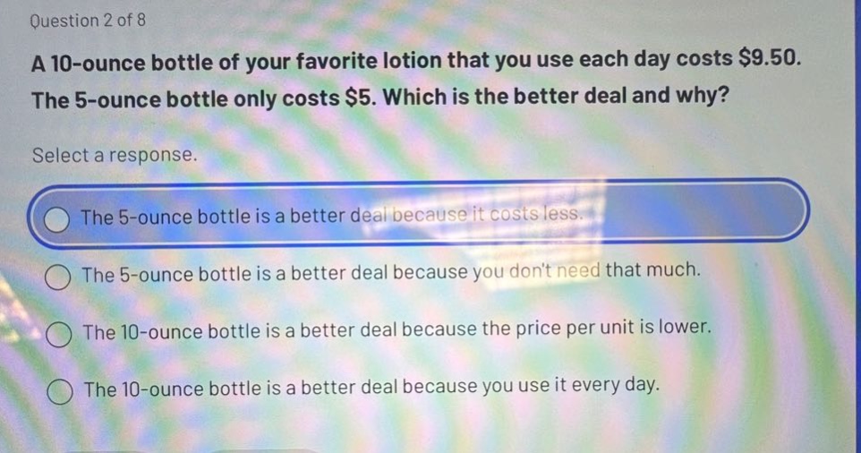 question 2 of 8\na 10 - ounce bottle of your favorite lotion that you use each day costs $9.50. the 5 - ounce bottle only costs $5. which is the better deal and why?\nselect a response.\nthe 5 - ounce bottle is a better deal because it costs less.\nthe 5 - ounce bottle is a better deal because you dont need that much.\nthe 10 - ounce bottle is a better deal because the price per unit is lower.\nthe 10 - ounce bottle is a better deal because you use it every day.