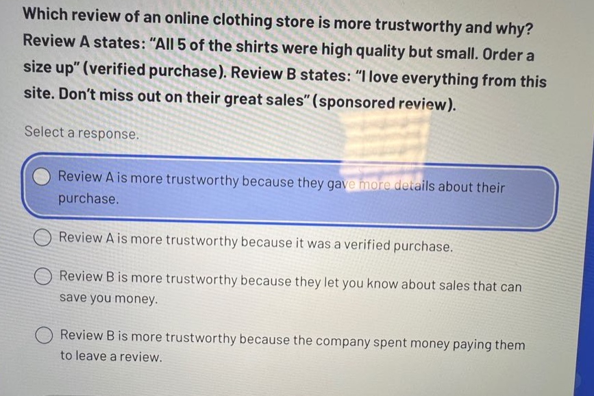 which review of an online clothing store is more trustworthy and why? review a states: “all 5 of the shirts were high quality but small. order a size up”(verified purchase). review b states: “i love everything from this site. don’t miss out on their great sales”(sponsored review). select a response. review a is more trustworthy because they gave more details about their purchase. review a is more trustworthy because it was a verified purchase. review b is more trustworthy because they let you know about sales that can save you money. review b is more trustworthy because the company spent money paying them to leave a review.