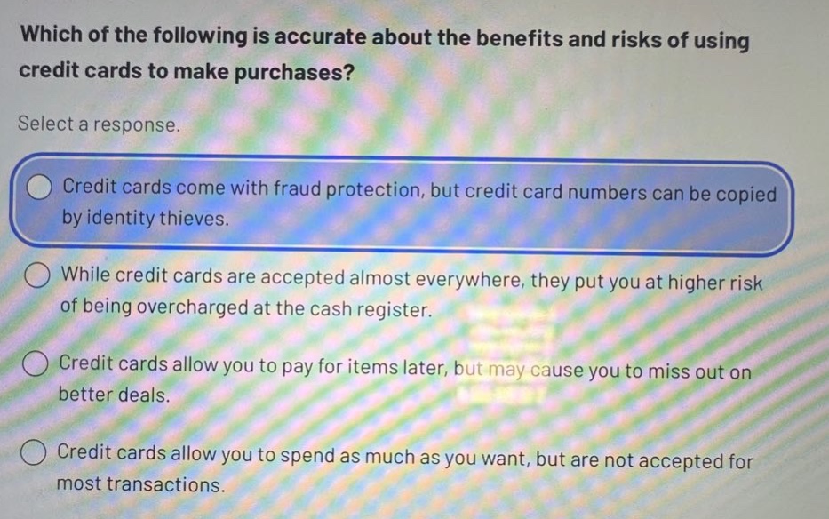 which of the following is accurate about the benefits and risks of using credit cards to make purchases? select a response. credit cards come with fraud protection, but credit card numbers can be copied by identity thieves. while credit cards are accepted almost everywhere, they put you at higher risk of being overcharged at the cash register. credit cards allow you to pay for items later, but may cause you to miss out on better deals. credit cards allow you to spend as much as you want, but are not accepted for most transactions.