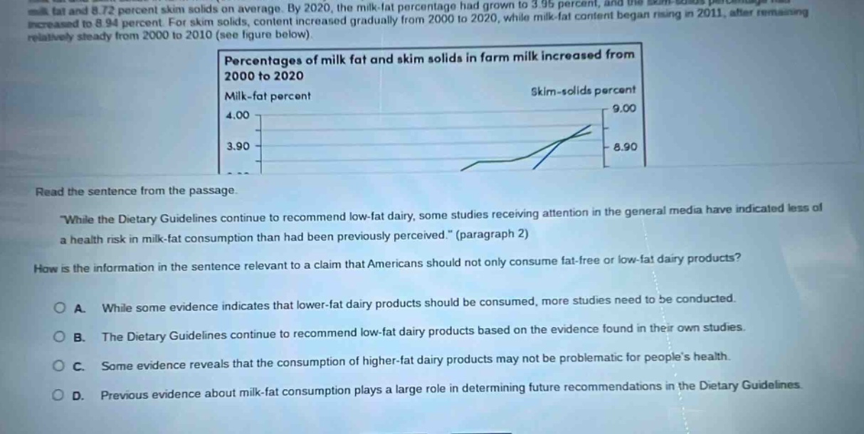 read the sentence from the passage. \while the dietary guidelines continue to recommend low - fat dairy, some studies receiving attention in the general media have indicated less of a health risk in milk - fat consumption than had been previously perceived.\ (paragraph 2) how is the information in the sentence relevant to a claim that americans should not only consume fat - free or low - fat dairy products? a. while some evidence indicates that lower - fat dairy products should be consumed, more studies need to be conducted. b. the dietary guidelines continue to recommend low - fat dairy products based on the evidence found in their own studies. c. some evidence reveals that the consumption of higher - fat dairy products may not be problematic for people’s health. d. previous evidence about milk - fat consumption plays a large role in determining future recommendations in the dietary guidelines.