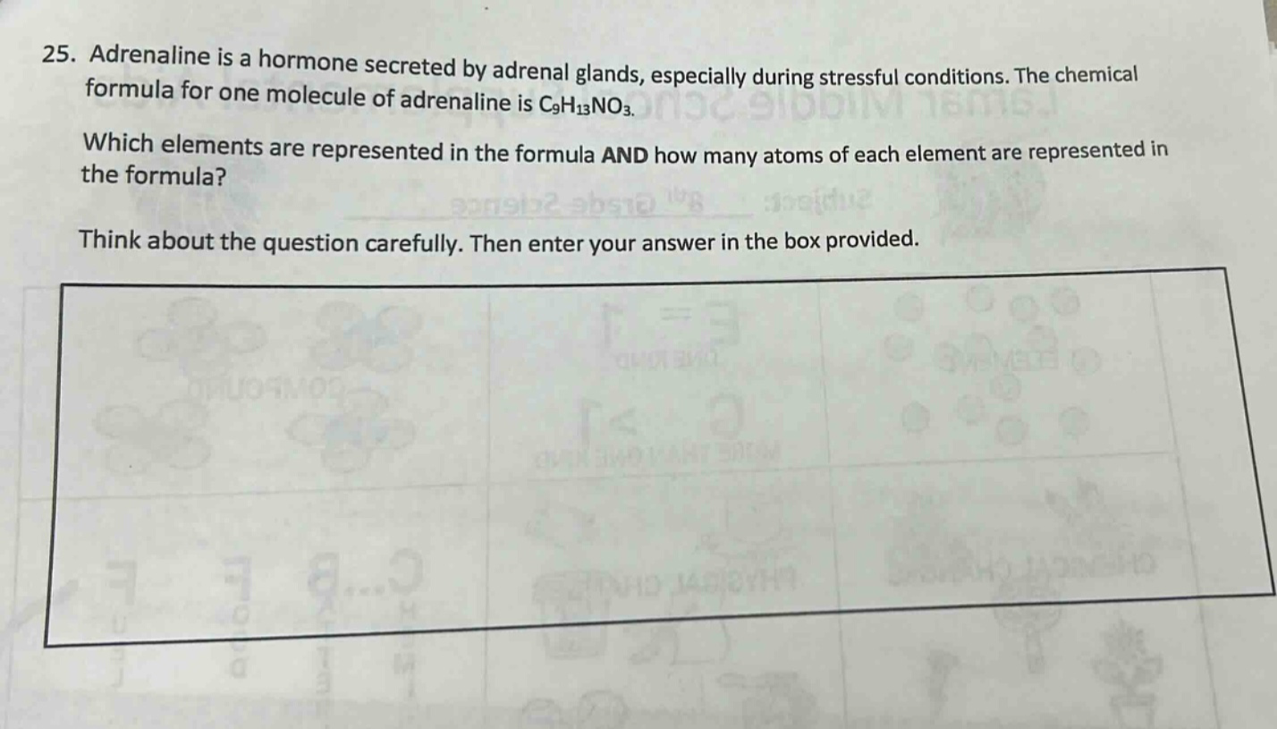 25. adrenaline is a hormone secreted by adrenal glands, especially during stressful conditions. the chemical formula for one molecule of adrenaline is c9h13no3. which elements are represented in the formula and how many atoms of each element are represented in the formula? think about the question carefully. then enter your answer in the box provided.