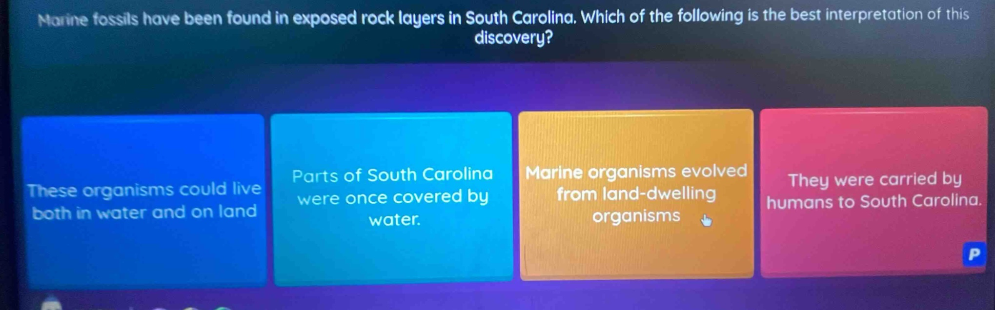 marine fossils have been found in exposed rock layers in south carolina. which of the following is the best interpretation of this discovery? these organisms could live both in water and on land. parts of south carolina were once covered by water. marine organisms evolved from land - dwelling organisms. they were carried by humans to south carolina.
