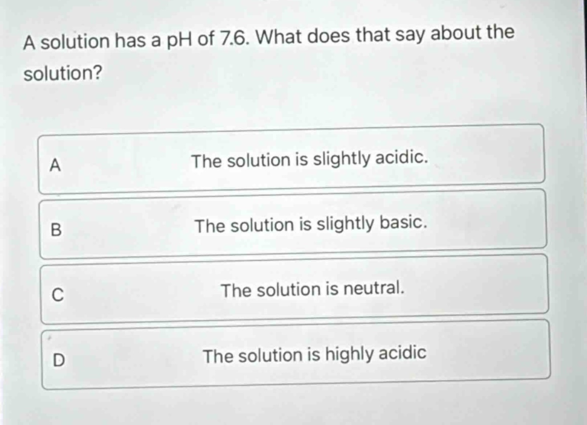 a solution has a ph of 7.6. what does that say about the solution? a the solution is slightly acidic. b the solution is slightly basic. c the solution is neutral. d the solution is highly acidic