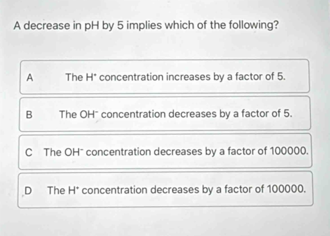 a decrease in ph by 5 implies which of the following? a the h+ concentration increases by a factor of 5. b the oh- concentration decreases by a factor of 5. c the oh- concentration decreases by a factor of 100000. d the h+ concentration decreases by a factor of 100000.