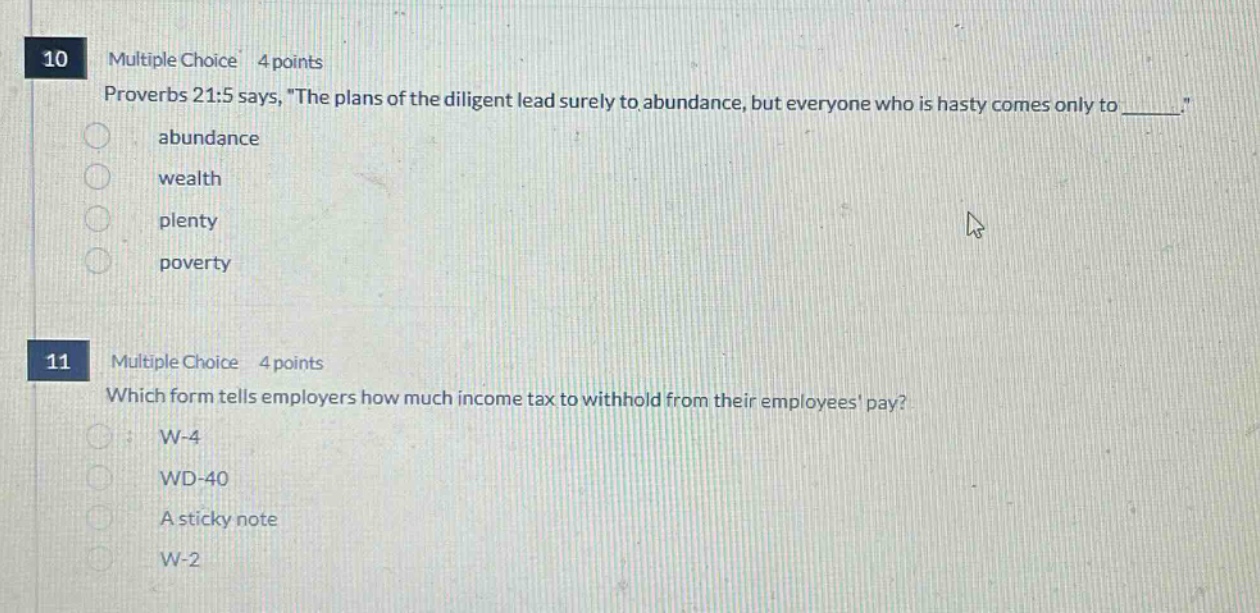 10 multiple choice 4 points proverbs 21:5 says, the plans of the diligent lead surely to abundance, but everyone who is hasty comes only to ______. abundance wealth plenty poverty 11 multiple choice 4 points which form tells employers how much income tax to withhold from their employees pay? w - 4 wd - 40 a sticky note w - 2