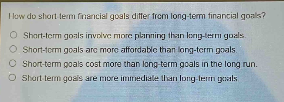 how do short - term financial goals differ from long - term financial goals?\no short - term goals involve more planning than long - term goals.\no short - term goals are more affordable than long - term goals.\no short - term goals cost more than long - term goals in the long run.\no short - term goals are more immediate than long - term goals.