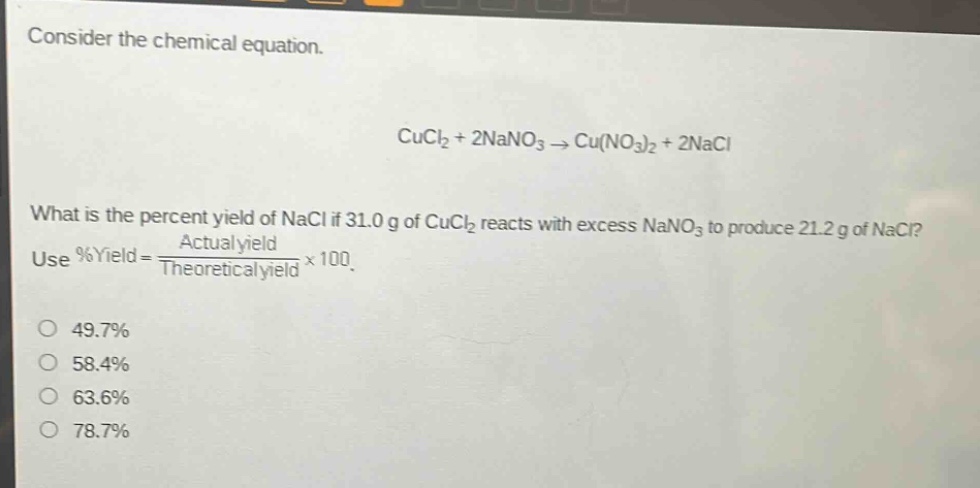consider the chemical equation. cucl2 + 2nano3 → cu(no3)2 + 2nacl what is the percent yield of nacl if 31.0 g of cucl2 reacts with excess nano3 to produce 21.2 g of nacl? use %yield = actual yield / theoretical yield × 100. 49.7% 58.4% 63.6% 78.7%