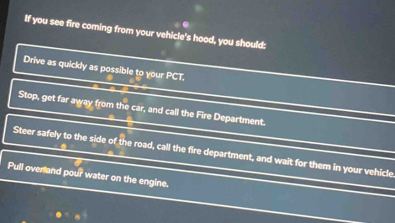 if you see fire coming from your vehicles hood, you should: drive as quickly as possible to your pct. stop, get far away from the car, and call the fire department. steer safely to the side of the road, call the fire department, and wait for them in your vehicle. pull over and pour water on the engine.