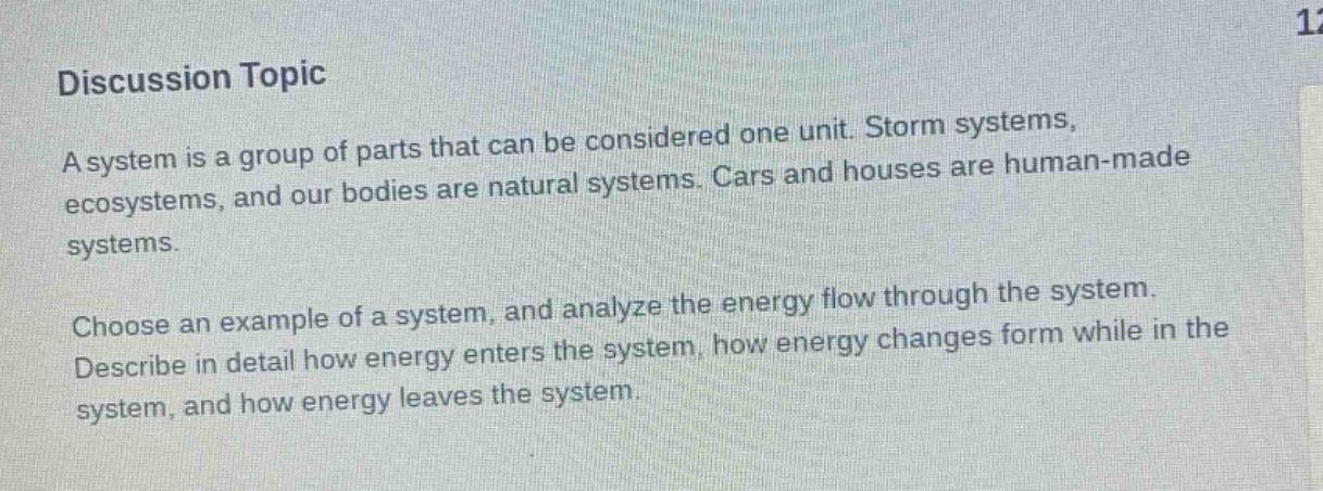 discussion topic\na system is a group of parts that can be considered one unit. storm systems, ecosystems, and our bodies are natural systems. cars and houses are human - made systems.\nchoose an example of a system, and analyze the energy flow through the system. describe in detail how energy enters the system, how energy changes form while in the system, and how energy leaves the system.