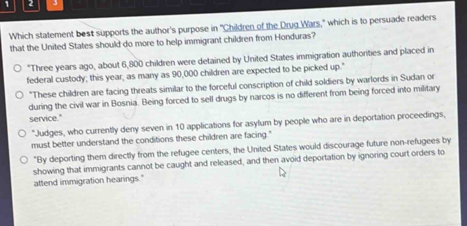 which statement best supports the authors purpose in \children of the drug wars,\ which is to persuade readers that the united states should do more to help immigrant children from honduras?\no \three years ago, about 6,800 children were detained by united states immigration authorities and placed in federal custody; this year, as many as 90,000 children are expected to be picked up.\\no \these children are facing threats similar to the forceful conscription of child soldiers by warlords in sudan or during the civil war in bosnia. being forced to sell drugs by narcos is no different from being forced into military service.\\no \judges, who currently deny seven in 10 applications for asylum by people who are in deportation proceedings, must better understand the conditions these children are facing.\\no \by deporting them directly from the refugee centers, the united states would discourage future non - refugees by showing that immigrants cannot be caught and released, and then avoid deportation by ignoring court orders to attend immigration hearings.\