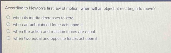 according to newton’s first law of motion, when will an object at rest begin to move?\nwhen its inertia decreases to zero\nwhen an unbalanced force acts upon it\nwhen the action and reaction forces are equal\nwhen two equal and opposite forces act upon it